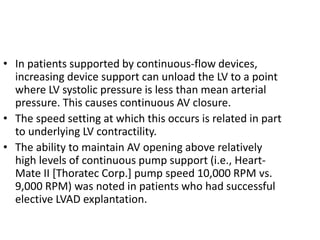 • In patients supported by continuous-flow devices,
increasing device support can unload the LV to a point
where LV systolic pressure is less than mean arterial
pressure. This causes continuous AV closure.
• The speed setting at which this occurs is related in part
to underlying LV contractility.
• The ability to maintain AV opening above relatively
high levels of continuous pump support (i.e., Heart-
Mate II [Thoratec Corp.] pump speed 10,000 RPM vs.
9,000 RPM) was noted in patients who had successful
elective LVAD explantation.
 