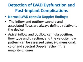 Detection of LVAD Dysfunction and
Post-Implant Complications
• Normal LVAD cannula Doppler findings:
• The inflow and outflow cannula and
associated flows are always defined relative to
the device.
• Apical inflow and outflow cannula position,
flow type and direction, and the velocity flow
pattern can be assessed using 2-dimensional,
color and spectral Doppler echo in the
majority of cases.
 