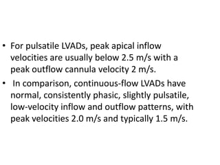 • For pulsatile LVADs, peak apical inflow
velocities are usually below 2.5 m/s with a
peak outflow cannula velocity 2 m/s.
• In comparison, continuous-flow LVADs have
normal, consistently phasic, slightly pulsatile,
low-velocity inflow and outflow patterns, with
peak velocities 2.0 m/s and typically 1.5 m/s.
 