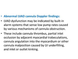 • Abnormal LVAD cannula Doppler findings:
• LVAD dysfunction may be indicated by built-in
alarm systems that sense low pump rates caused
by various mechanisms of cannula obstruction.
• These include cannula thrombus, partial inlet
occlusion by adjacent myocardial trabeculations,
cannula angulation into the myocardium or other
cannula malposition caused by LV underfilling,
and inlet or outlet kinking.
 