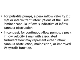 • For pulsatile pumps, a peak inflow velocity 2.5
m/s or intermittent interruptions of the usual
laminar cannula inflow is indicative of inflow
cannula obstruction.
• In contrast, for continuous-flow pumps, a peak
inflow velocity 2 m/s with associated
turbulent flow may represent either inflow
cannula obstruction, malposition, or improved
LV systolic function.
 