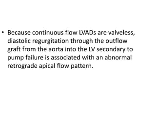 • Because continuous flow LVADs are valveless,
diastolic regurgitation through the outflow
graft from the aorta into the LV secondary to
pump failure is associated with an abnormal
retrograde apical flow pattern.
 