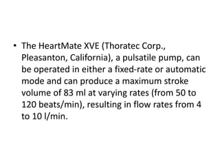 • The HeartMate XVE (Thoratec Corp.,
Pleasanton, California), a pulsatile pump, can
be operated in either a fixed-rate or automatic
mode and can produce a maximum stroke
volume of 83 ml at varying rates (from 50 to
120 beats/min), resulting in flow rates from 4
to 10 l/min.
 