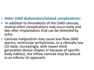 • Other LVAD dysfunction/related complications:
• In addition to thrombosis of the LVAD cannula,
several other complications may occur early and
late after implantation that can be detected by
echo.
• Cannula malposition may cause low-flow LVAD
alarms, ventricular arrhythmias, or a clinically low
CO state. Increasingly, with newer third-
generation device shapes or because of specific
body habitus, the inflow cannula may be placed
in an inferior LV approach.
 