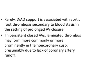 • Rarely, LVAD support is associated with aortic
root thrombosis secondary to blood stasis in
the setting of prolonged AV closure.
• In persistent closed AVs, laminated thrombus
may form more commonly or more
prominently in the noncoronary cusp,
presumably due to lack of coronary artery
runoff.
 