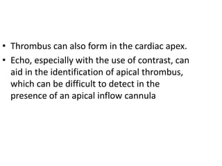 • Thrombus can also form in the cardiac apex.
• Echo, especially with the use of contrast, can
aid in the identification of apical thrombus,
which can be difficult to detect in the
presence of an apical inflow cannula
 