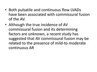 • Both pulsatile and continuous flow LVADs
have been associated with commissural fusion
of the AV.
• Although the true incidence of AV
commissural fusion and its determining
factors are unknown, a recent study has
suggested that AV commissural fusion may be
related to the presence of mild-to moderate
continuous AR
 