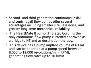 • Second- and third generation continuous (axial
and centrifugal) flow pumps offer several
advantages including smaller size, less noise, and
greater long-term mechanical reliability.
• The HeartMate II pump (Thoratec Corp.) is the
only continuous-flow pump currently approved as
a bridge to HT and as destination therapy.
• This device has a pump implant volume of 63 ml
and can be operated at a pump speed between
8,000 to 12,000 revolutions/min (RPM),
generating flow rates up to 10 l/min.
 
