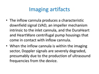 Imaging artifacts
• The inflow cannula produces a characteristic
downfield signal LVAD, an impeller mechanism
intrinsic to the inlet cannula, and the DuraHeart
and HeartWare centrifugal pump housings that
come in contact with inflow cannula.
• When the inflow cannula is within the imaging
sector, Doppler signals are severely degraded,
presumably due to the production of ultrasound
frequencies from the device.
 