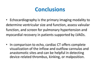 Conclusions
• Echocardiography is the primary imaging modality to
determine ventricular size and function, assess valvular
function, and screen for pulmonary hypertension and
myocardial recovery in patients supported by LVADs.
• In comparison to echo, cardiac CT offers complete
visualization of the inflow and outflow cannulas and
anastomotic sites and can be helpful in detecting
device-related thrombus, kinking, or malposition.
 
