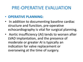 PRE-OPERATIVE EVALUATION
• OPERATIVE PLANNING:
• In addition to documenting baseline cardiac
structure and function, pre-operative
echocardiography is vital for surgical planning.
• Aortic insufficiency (AI) tends to worsen after
LVAD implantation, and the presence of
moderate or greater AI is typically an
indication for valve replacement or
oversewing at the time of surgery.
 