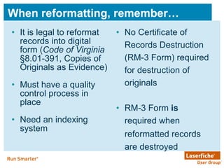 When reformatting, remember… It is legal to reformat records into digital form ( Code of Virginia  §8.01-391, Copies of Originals as Evidence)  Must have a quality control process in place  Need an indexing system No Certificate of Records Destruction (RM-3 Form) required for destruction of originals RM-3 Form  is  required when reformatted records   are destroyed 