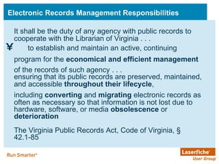 Electronic Records Management Responsibilities to establish and maintain an active, continuing program for the  economical and efficient management  of the records of such agency . . .   It shall be the duty of any agency with public records to cooperate with the Librarian of Virginia . . .  ensuring that its public records are preserved, maintained, and accessible  throughout their lifecycle ,   including  converting  and  migrating  electronic records as often as necessary so that information is not lost due to hardware, software, or media  obsolescence  or  deterioration The Virginia Public Records Act, Code of Virginia, § 42.1-85 