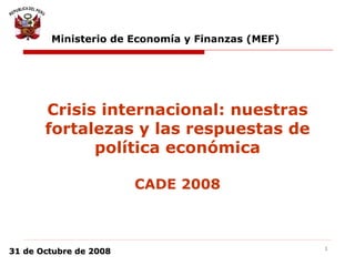 1
31 de Octubre de 200831 de Octubre de 2008
Crisis internacional: nuestras
fortalezas y las respuestas de
política económica
CADE 2008
Ministerio de Economía y Finanzas (MEF)
 