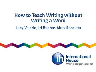 How to Teach Writing without
Writing a Word
Lucy Valerio, IH Buenos Aires Recoleta
 