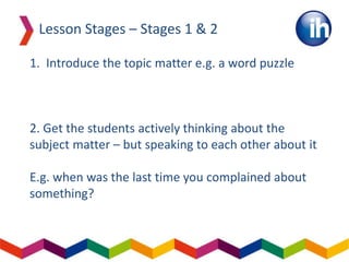 1. Introduce the topic matter e.g. a word puzzle
2. Get the students actively thinking about the
subject matter – but speaking to each other about it
E.g. when was the last time you complained about
something?
Lesson Stages – Stages 1 & 2
 