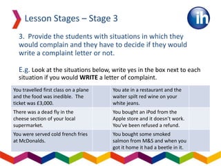 3. Provide the students with situations in which they
would complain and they have to decide if they would
write a complaint letter or not.
E.g. Look at the situations below, write yes in the box next to each
situation if you would WRITE a letter of complaint.
Lesson Stages – Stage 3
You travelled first class on a plane
and the food was inedible. The
ticket was £3,000.
You ate in a restaurant and the
waiter spilt red wine on your
white jeans.
There was a dead fly in the
cheese section of your local
supermarket.
You bought an iPod from the
Apple store and it doesn’t work.
You’ve been refused a refund.
You were served cold french fries
at McDonalds.
You bought some smoked
salmon from M&S and when you
got it home it had a beetle in it.
 