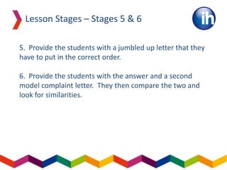 5. Provide the students with a jumbled up letter that they
have to put in the correct order.
6. Provide the students with the answer and a second
model complaint letter. They then compare the two and
look for similarities.
Lesson Stages – Stages 5 & 6
 