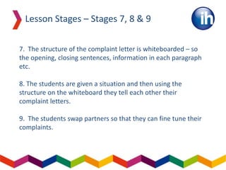 7. The structure of the complaint letter is whiteboarded – so
the opening, closing sentences, information in each paragraph
etc.
8. The students are given a situation and then using the
structure on the whiteboard they tell each other their
complaint letters.
9. The students swap partners so that they can fine tune their
complaints.
Lesson Stages – Stages 7, 8 & 9
 