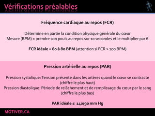 MOTIVER.CA
Fréquence cardiaque au repos (FCR)
Détermine en partie la condition physique générale du cœur
Mesure (BPM) = prendre son pouls au repos sur 10 secondes et le multiplier par 6
FCR idéale = 60 à 80 BPM (attention si FCR > 100 BPM)
Pression artérielle au repos (PAR)
Pression systolique:Tension présente dans les artères quand le cœur se contracte
(chiffre le plus haut)
Pression diastolique: Période de relâchement et de remplissage du cœur par le sang
(chiffre le plus bas)
PAR idéale ≤ 140/90 mm Hg
 