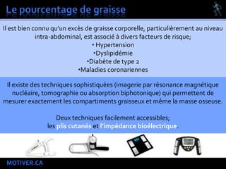 MOTIVER.CA
Il est bien connu qu’un excès de graisse corporelle, particulièrement au niveau
intra-abdominal, est associé à divers facteurs de risque;
• Hypertension
•Dyslipidémie
•Diabète de type 2
•Maladies coronariennes
Il existe des techniques sophistiquées (imagerie par résonance magnétique
nucléaire, tomographie ou absorption biphotonique) qui permettent de
mesurer exactement les compartiments graisseux et même la masse osseuse.
Deux techniques facilement accessibles;
les plis cutanés et l’impédance bioélectrique.
 