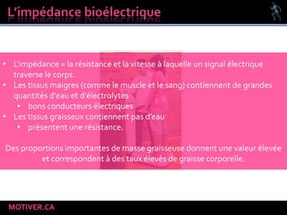 MOTIVER.CA
• L'impédance = la résistance et la vitesse à laquelle un signal électrique
traverse le corps.
• Les tissus maigres (comme le muscle et le sang) contiennent de grandes
quantités d'eau et d'électrolytes
• bons conducteurs électriques
• Les tissus graisseux contiennent pas d’eau
• présentent une résistance.
Des proportions importantes de masse graisseuse donnent une valeur élevée
et correspondent à des taux élevés de graisse corporelle.
 
