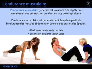 MOTIVER.CA
L’endurance musculaire générale est la capacité de répéter ou
de maintenir une contraction pendant un laps de temps donné.
L’endurance musculaire est généralement évaluée à partir de
l’endurance des muscles abdominaux ou celle des bras et des épaules.
• Redressements assis partiels
• Extension des bras (push ups)
 