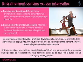 MOTIVER.CA
1. Entraînement continu (EC): Méthode
d’entraînement qui consiste à maintenir un
effort à une même intensité le plus longtemps
possible.
2. Entraînement par intervalles (EPI): Méthode
d’entraînement où des fractions d’effort à
intensité élevée alternent avec des périodes
de repos actif.
L’entraînement par intervalles améliore davantage chacun des déterminants de la
performance, et plus vite. On peut cumuler plus de volume d’entraînement à haute
intensité qu’en entraînement continu.
Entraînement par intervalles = courte fraction d’effort (ex. 30 secondes) entrecoupée
d’une période de récupération active de même durée ou de deux fois la durée (ex. 10-
10, 15-15, 20-40, 30-60)
 