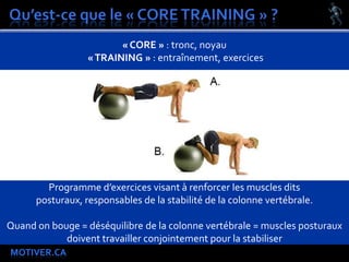 MOTIVER.CA
« CORE » : tronc, noyau
«TRAINING » : entraînement, exercices
Programme d’exercices visant à renforcer les muscles dits
posturaux, responsables de la stabilité de la colonne vertébrale.
Quand on bouge = déséquilibre de la colonne vertébrale = muscles posturaux
doivent travailler conjointement pour la stabiliser
 