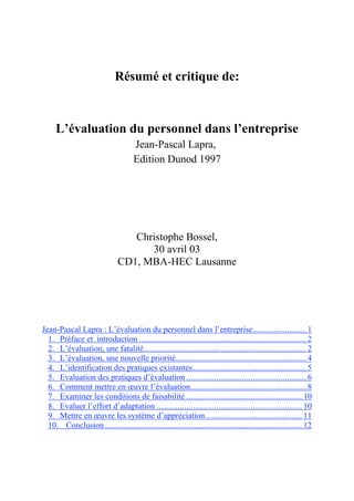 Résumé et critique de:



     L’évaluation du personnel dans l’entreprise
                                     Jean-Pascal Lapra,
                                     Edition Dunod 1997




                                  Christophe Bossel,
                                     30 avril 03
                               CD1, MBA-HEC Lausanne




Jean-Pascal Lapra : L’évaluation du personnel dans l’entreprise......................... 1
  1. Préface et introduction .............................................................................. 2
  2. L’évaluation, une fatalité............................................................................ 2
  3. L’évaluation, une nouvelle priorité............................................................. 4
  4. L’identification des pratiques existantes ..................................................... 5
  5. Evaluation des pratiques d’évaluation ........................................................ 6
  6. Comment mettre en œuvre l’évaluation ...................................................... 8
  7. Examiner les conditions de faisabilité ...................................................... 10
  8. Evaluer l’effort d’adaptation .................................................................... 10
  9. Mettre en œuvre les système d’appréciation ............................................. 11
  10. Conclusion ............................................................................................ 12
 