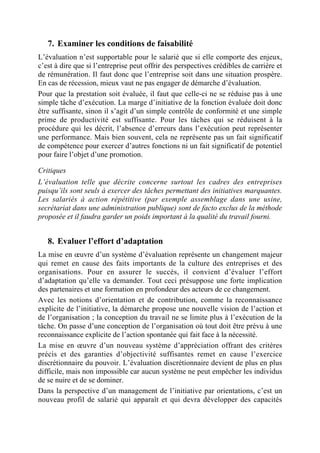 7. Examiner les conditions de faisabilité
L’évaluation n’est supportable pour le salarié que si elle comporte des enjeux,
c’est à dire que si l’entreprise peut offrir des perspectives crédibles de carrière et
de rémunération. Il faut donc que l’entreprise soit dans une situation prospère.
En cas de récession, mieux vaut ne pas engager de démarche d’évaluation.
Pour que la prestation soit évaluée, il faut que celle-ci ne se réduise pas à une
simple tâche d’exécution. La marge d’initiative de la fonction évaluée doit donc
être suffisante, sinon il s’agit d’un simple contrôle de conformité et une simple
prime de productivité est suffisante. Pour les tâches qui se réduisent à la
procédure qui les décrit, l’absence d’erreurs dans l’exécution peut représenter
une performance. Mais bien souvent, cela ne représente pas un fait significatif
de compétence pour exercer d’autres fonctions ni un fait significatif de potentiel
pour faire l’objet d’une promotion.

Critiques
L’évaluation telle que décrite concerne surtout les cadres des entreprises
puisqu’ils sont seuls à exercer des tâches permettant des initiatives marquantes.
Les salariés à action répétitive (par exemple assemblage dans une usine,
secrétariat dans une administration publique) sont de facto exclus de la méthode
proposée et il faudra garder un poids important à la qualité du travail fourni.


   8. Evaluer l’effort d’adaptation
La mise en œuvre d’un système d’évaluation représente un changement majeur
qui remet en cause des faits importants de la culture des entreprises et des
organisations. Pour en assurer le succès, il convient d’évaluer l’effort
d’adaptation qu’elle va demander. Tout ceci présuppose une forte implication
des partenaires et une formation en profondeur des acteurs de ce changement.
Avec les notions d’orientation et de contribution, comme la reconnaissance
explicite de l’initiative, la démarche propose une nouvelle vision de l’action et
de l’organisation ; la conception du travail ne se limite plus à l’exécution de la
tâche. On passe d’une conception de l’organisation où tout doit être prévu à une
reconnaissance explicite de l’action spontanée qui fait face à la nécessité.
La mise en œuvre d’un nouveau système d’appréciation offrant des critères
précis et des garanties d’objectivité suffisantes remet en cause l’exercice
discrétionnaire du pouvoir. L’évaluation discrétionnaire devient de plus en plus
difficile, mais non impossible car aucun système ne peut empêcher les individus
de se nuire et de se dominer.
Dans la perspective d’un management de l’initiative par orientations, c’est un
nouveau profil de salarié qui apparaît et qui devra développer des capacités
 