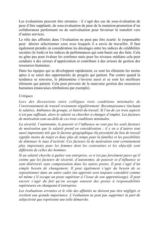 Les évaluations peuvent être erronées : il s’agit des cas de sous-évaluation de
peur d’être supplanté, de sous-évaluation de peur de la mutation-promotion d’un
collaborateur performant ou de surévaluation pour favoriser le transfert vers
d’autres services.
Le rôle des affinités dans l’évaluation ne peut pas être écarté: le responsable
peut désirer sélectionner ceux avec lesquels il a envie de travailler. Il faut
également prendre en considération les décalages entre les indices de crédibilités
sociales (le look) et les indices de performances qui sont basés sur des faits. Cela
ne gêne pas pour évaluer les extrêmes mais pour les niveaux médians cela peut
conduire à des erreurs d’appréciation et contribuer à des erreurs de gestion des
ressources humaines.
Dans les équipes qui se développent rapidement, ce sont les éléments les moins
aptes à se saisir des opportunités de progrès qui partent. Par contre quand la
tendance se renverse, le phénomène s’inverse aussi et se sont les meilleurs
éléments qui partent. Cela peut provenir de la mauvaise gestion des ressources
humaines (mauvaises rétributions par exemple).

Critiques
Lors des discussions entre collègues trois conditions minimales de
l’environnement de travail reviennent régulièrement: Reconnaissance (incluant
le salaire), Ambiance du groupe, et Intérêt du travail. Si l’un de ces trois aspects
n’est pas suffisant, alors le salarié va chercher à changer d’emploi. Les facteurs
de motivation sont au-delà de ces trois conditions minimales.
La sécurité, l’autonomie, le pouvoir et l’influence ne sont pas les seuls facteurs
de motivation que le salarié prend en considération ; il y en a d’autres tout
aussi importants tels que le facteur géographique (la proximité du lieu de travail
signifie moins de trajet et donc plus de temps pour la famille) et les possibilités
de diminuer le taux d’activité. Ces facteurs là de motivation sont certainement
plus importants pour les femmes dont les contraintes et les objectifs sont
différents de celles des hommes.
Si un salarié cherche à quitter son entreprise, ce n’est pas forcément parce qu’il
estime que les facteurs de sécurité, d’autonomie, de pouvoir et d’influence se
sont détériorés sans compensation dans les autres postes. Il peut s’agir d’un
simple besoin de changement. Il peut également s’agir du besoin de se
repositionner dans un autre cadre (un apprenti sera toujours considéré comme
tel même s’il occupe un poste supérieur à l’issue de son apprentissage). Il peut
encore s’agir du fait qu’on occupe souvent des postes à responsabilités
supérieures en changeant d’entreprise.
Les évaluations erronées et le rôle des affinités ne doivent pas être négligés et
revêtent une grande importance. L’évaluation ne peut pas supprimer la part de
subjectivité que représente une telle démarche.
 
