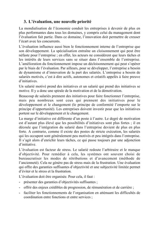 3. L’évaluation, une nouvelle priorité
La mondialisation de l’économie conduit les entreprises à devenir de plus en
plus performantes dans tous les domaines, y compris celui du management dont
l’évaluation fait partie. Dans ce domaine, l’innovation doit permettre de creuser
l’écart avec les concurrents.
L’évaluation influence aussi bien le fonctionnement interne de l’entreprise que
son développement. La spécialisation entraîne un cloisonnement qui peut être
néfaste pour l’entreprise ; en effet, les acteurs ne considèrent que leurs tâches et
les intérêts de leurs services sans se situer dans l’ensemble de l’entreprise.
L’amélioration du fonctionnement impose un décloisonnement qui peut s’opérer
par le biais de l’évaluation. Par ailleurs, pour se développer, l’entreprise a besoin
de dynamisme et d’innovation de la part des salariés. L’entreprise a besoin de
salariés motivés, c’est à dire actifs, autonomes et créatifs appelés à faire preuve
d’initiatives.
Un salarié motivé prend des initiatives et un salarié qui prend des initiatives se
motive. Il y a donc une spirale de la motivation et de la démotivation.
Beaucoup de salariés prennent des initiatives pour faire fonctionner l’entreprise,
mais peu nombreux sont ceux qui prennent des initiatives pour le
développement et le changement (le principe de conformité l’emporte sur le
principe d’opportunité). Les entreprises doivent investir pour que les initiatives
portent sur le développement et le changement.
La marge d’initiative est différente d’un poste à l’autre. Le degré de motivation
est d’autant plus élevé que les possibilités d’initiatives sont plus fortes ; il en
découle que l’intégration du salarié dans l’entreprise devient de plus en plus
forte. A contrario, comme il existe des postes de stricte exécution, les salariés
qui les occupent sont généralement peu motivés et peu intégrés dans l’entreprise.
Il s’agit alors d’enrichir leurs tâches, ce qui passe toujours par une adjonction
d’initiative.
L’évaluation est facteur de stress. Le salarié redoute l’arbitraire et le manque
d’objectivité. Pour remédier à cela, les systèmes ont souvent choisi de
bureaucratiser les modes de rétributions et d’avancement (méthode de
l’ancienneté). Cela ne génère pas de stress mais de la frustration. Une évaluation
qui offre des garanties suffisantes d’objectivité et une subjectivité limitée permet
d’éviter et le stress et la frustration.
L’évaluation doit être organisée. Pour cela, il faut :
- présenter des garanties d’objectivités suffisantes ;
- offrir des enjeux crédibles de progression, de rémunération et de carrière ;
- faciliter les fonctionnements de l’organisation en atténuant les difficultés de
    coordination entre fonctions et entre services ;
 