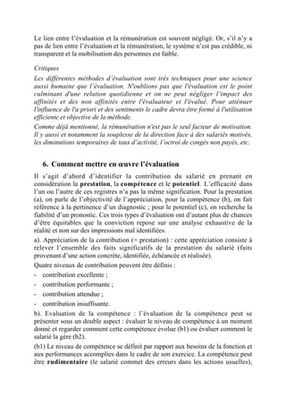 Le lien entre l’évaluation et la rémunération est souvent négligé. Or, s’il n’y a
pas de lien entre l’évaluation et la rémunération, le système n’est pas crédible, ni
transparent et la mobilisation des personnes est faible.

Critiques
Les différentes méthodes d’évaluation sont très techniques pour une science
aussi humaine que l’évaluation. N'oublions pas que l'évaluation est le point
culminant d'une relation quotidienne et on ne peut négliger l’impact des
affinités et des non affinités entre l'évaluateur et l'évalué. Pour atténuer
l'influence de l'a priori et des sentiments le cadre devra être formé à l'utilisation
efficiente et objective de la méthode.
Comme déjà mentionné, la rémunération n'est pas le seul facteur de motivation.
Il y aussi et notamment la souplesse de la direction face à des salariés motivés,
les diminutions temporaires de taux d’activité, l’octroi de congés non payés, etc.


   6. Comment mettre en œuvre l’évaluation
Il s’agit d’abord d’identifier la contribution du salarié en prenant en
considération la prestation, la compétence et le potentiel. L’efficacité dans
l’un ou l’autre de ces registres n’a pas la même signification. Pour la prestation
(a), on parle de l’objectivité de l’appréciation, pour la compétence (b), on fait
référence à la pertinence d’un diagnostic ; pour le potentiel (c), on recherche la
fiabilité d’un pronostic. Ces trois types d’évaluation ont d’autant plus de chances
d’être équitables que la conviction repose sur une analyse exhaustive de la
réalité et non sur des impressions mal identifiées.
a). Appréciation de la contribution (= prestation) : cette appréciation consiste à
relever l’ensemble des faits significatifs de la prestation du salarié (faits
provenant d’une action concrète, identifiée, échéancée et réalisée).
Quatre niveaux de contribution peuvent être définis :
- contribution excellente ;
- contribution performante ;
- contribution attendue ;
- contribution insuffisante.
b). Evaluation de la compétence : l’évaluation de la compétence peut se
présenter sous un double aspect : évaluer le niveau de compétence à un moment
donné et regarder comment cette compétence évolue (b1) ou évaluer comment le
salarié la gère (b2).
(b1) Le niveau de compétence se définit par rapport aux besoins de la fonction et
aux performances accomplies dans le cadre de son exercice. La compétence peut
être rudimentaire (le salarié commet des erreurs dans les actions usuelles),
 
