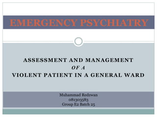 ASSESSMENT AND MANAGEMENT
OF A
VIOLENT PATIENT IN A GENERAL WARD
EMERGENCY PSYCHIATRY
Muhammad Redzwan
081303583
Group E2 Batch 25
 