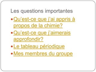 Les questions importantes
 Qu’est-ce que j’ai appris à
  propos de la chimie?
 Qu’est-ce que j’aimerais
  approfondir?
 Le tableau périodique
 Mes membres du groupe
 