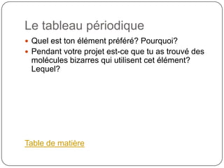 Le tableau périodique
 Quel est ton élément préféré? Pourquoi?
 Pendant votre projet est-ce que tu as trouvé des
 molécules bizarres qui utilisent cet élément?
 Lequel?




Table de matière
 