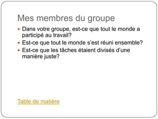 Mes membres du groupe
 Dans votre groupe, est-ce que tout le monde a
  participé au travail?
 Est-ce que tout le monde s’est réuni ensemble?
 Est-ce que les tâches étaient divisés d’une
  manière juste?




Table de matière
 