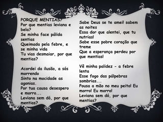 PORQUE MENTIAS?
Por que mentias leviana e
bela?
Se minha face pálida
sentias
Queimada pela febre, e
se minha vida
Tu vias desmaiar, por que
mentias?
Acordei da ilusão, a sós
morrendo
Sinto na mocidade as
agonias.
Por tua causa desespero
e morro...
Leviana sem dó, por que
mentias?
Sabe Deus se te amei! sabem
as noites
Essa dor que alentei, que tu
nutrias!
Sabe esse pobre coração que
treme
Que a esperança perdeu por
que mentias!
Vê minha palidez - a febre
lenta
Esse fogo das pálpebras
sombrias...
Pousa a mão no meu peito! Eu
morro! Eu morro!
Leviana sem dó, por que
mentias?
 
