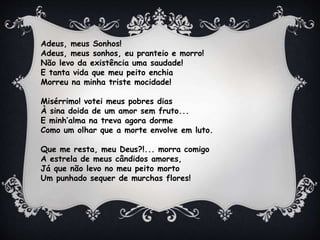 Adeus, meus Sonhos!
Adeus, meus sonhos, eu pranteio e morro!
Não levo da existência uma saudade!
E tanta vida que meu peito enchia
Morreu na minha triste mocidade!
Misérrimo! votei meus pobres dias
À sina doida de um amor sem fruto...
E minh’alma na treva agora dorme
Como um olhar que a morte envolve em luto.
Que me resta, meu Deus?!... morra comigo
A estrela de meus cândidos amores,
Já que não levo no meu peito morto
Um punhado sequer de murchas flores!
 