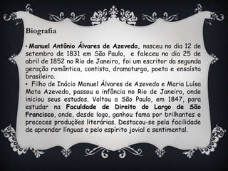 Biografia
• Manuel Antônio Álvares de Azevedo, nasceu no dia 12 de
setembro de 1831 em São Paulo, e faleceu no dia 25 de
abril de 1852 no Rio de Janeiro, foi um escritor da segunda
geração romântica, contista, dramaturgo, poeta e ensaísta
brasileiro.
• Filho de Inácio Manuel Álvares de Azevedo e Maria Luísa
Mota Azevedo, passou a infância no Rio de Janeiro, onde
iniciou seus estudos. Voltou a São Paulo, em 1847, para
estudar na Faculdade de Direito do Largo de São
Francisco, onde, desde logo, ganhou fama por brilhantes e
precoces produções literárias. Destacou-se pela facilidade
de aprender línguas e pelo espírito jovial e sentimental.
 