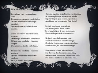LEMBRANÇAS DE MORRER
Eu deixo a vida como deixa o
tédio
Do deserto, o poento caminheiro,
- Como as horas de um longo
pesadelo
Que se desfaz ao dobre de um
sineiro;
Como o desterro de minh’alma
errante,
Onde fogo insensato a consumia:
Só levo uma saudade - é desses
tempos
Que amorosa ilusão embelecia.
Só levo uma saudade - é dessas
sombras
Que eu sentia velar nas noites
minhas.
De ti, ó minha mãe, pobre
coitada,
Que por minha tristeza te
definhas!
Se uma lágrima as pálpebras me inunda,
Se um suspiro nos seios treme ainda,
É pela virgem que sonhei. que nunca
Aos lábios me encostou a face linda!
Só tu à mocidade sonhadora
Do pálido poeta deste flores.
Se viveu, foi por ti! e de esperança
De na vida gozar de teus amores.
Beijarei a verdade santa e nua,
Verei cristalizar-se o sonho amigo.
Ó minha virgem dos errantes sonhos,
Filha do céu, eu vou amar contigo!
Descansem o meu leito solitário
Na floresta dos homens esquecida,
À sombra de uma cruz, e escrevam nela:
Foi poeta - sonhou - e amou na vida.
 