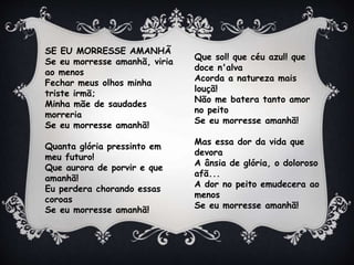 SE EU MORRESSE AMANHÃ
Se eu morresse amanhã, viria
ao menos
Fechar meus olhos minha
triste irmã;
Minha mãe de saudades
morreria
Se eu morresse amanhã!
Quanta glória pressinto em
meu futuro!
Que aurora de porvir e que
amanhã!
Eu perdera chorando essas
coroas
Se eu morresse amanhã!
Que sol! que céu azul! que
doce n'alva
Acorda a natureza mais
louçã!
Não me batera tanto amor
no peito
Se eu morresse amanhã!
Mas essa dor da vida que
devora
A ânsia de glória, o doloroso
afã...
A dor no peito emudecera ao
menos
Se eu morresse amanhã!
 