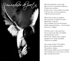 De tanta inspiração e tanta vida,
Que os nervos convulsivos inflamava
E ardia sem conforto...
O que resta? — uma sombra esvaecida,
Um triste que sem mãe agonizava...
— Resta um poeta morto!
Morrer! E resvalar na sepultura,
Frias na fronte as ilusões! no peito
Quebrado o coração!
Nem saudades levar da vida impura
Onde arquejou de fome... sem um leito!
Em treva e solidão!
Tu foste como o sol; tu parecias
Ter na aurora da vida a eternidade
Na larga fronte escrita...
Porém não voltarás como surgias!
Apagou-se teu sol da mocidade
Numa treva maldita!
Tua estrela mentiu. E do fadário
De tua vida a página primeira
Na tumba se rasgou...
Pobre gênio de Deus, nem um sudário!
Nem túmulo nem cruz! como a caveira
Que um lobo devorou!...
Um cadáver de poeta
 