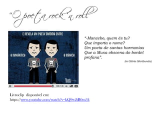 Livroclip disponível em:
https://www.youtube.com/watch?v=kQ9w2iB0m34
“-Mancebo, quem és tu?
Que importa o nome?
Um poeta de santas harmonias
Que a Musa obscena do bordel
profana”.
(in Glória Moribunda)
“O poeta rock ‘n roll
 