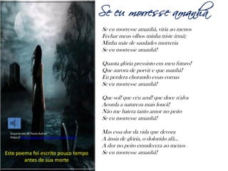 Álvares de Azevedo na TV
Em Malhação 2012, as personagens Morgana e
Rafael declamam um poema do autor
(capítulo do dia 30 de Out de 2012)
http://globoplay.globo.com/v/2216586/
Lembrança doa quinze anos
Nos meus quinze anos eu sofria tanto!
Agora enfim meu padecer descansa...
Minh 'alma emudeceu, na noite dela
Adormeceu a pálida esperança!
Já não sinto ambições e se esvaíram
As vagas formas, a visão confusa
De meus dias de amor, nem doces voltam
Os sons aéreos da divina Musa!
(...)
Quanto, quanto sonhei! como velava
Cheio de febre, ansioso de ternuras!
Como era virgem o meu lábio ardente!
A alma tão santa! as emoções tão puras!
E como t'esperei, anjo dos sonhos,
Ideal de mulher que me sorrias,
E me beijando nesta fronte pálida
A um mundo belo de ilusões me erguias!
O meu peito era um eco de murmúrios...
De delírio vivi como os insanos!
Nos meus quinze anos eu sofria tanto!
Ardi ao fogo dos primeiros anos!
 