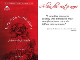 A lira dos vinte anos
“É uma lira, mas sem
cordas; uma primavera, mas
sem flores; uma coroa de
folhas, mas sem viço.”
(Álvares de Azevedo. in A lira dos vinte anos,
prefácio)
 