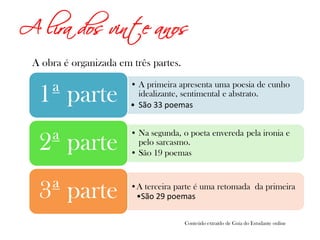 A lira dos vinte anos
A obra é organizada em três partes.
• A primeira apresenta uma poesia de cunho
idealizante, sentimental e abstrato.
• São 33 poemas
1ª parte
• Na segunda, o poeta envereda pela ironia e
pelo sarcasmo.
• São 19 poemas
2ª parte
A terceira parte é uma retomada da primeira
São 29 poemas3ª parte
Conteúdo extraído de Guia do Estudante online
 