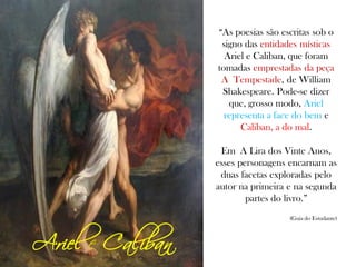 Ariel e Caliban
“As poesias são escritas sob o
signo das entidades místicas
Ariel e Caliban, que foram
tomadas emprestadas da peça
A Tempestade, de William
Shakespeare. Pode-se dizer
que, grosso modo, Ariel
representa a face do bem e
Caliban, a do mal.
Em A Lira dos Vinte Anos,
esses personagens encarnam as
duas facetas exploradas pelo
autor na primeira e na segunda
partes do livro.”
(Guia do Estudante)
 