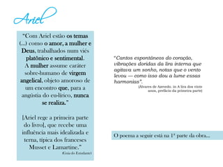 Ariel
“Com Ariel estão os temas
(...) como o amor, a mulher e
Deus, trabalhados num viés
platônico e sentimental.
A mulher assume caráter
sobre-humano de virgem
angelical, objeto amoroso de
um encontro que, para a
angústia do eu-lírico, nunca
se realiza.”
[Ariel rege a primeira parte
do livro], que recebe uma
influência mais idealizada e
terna, típica dos franceses
Musset e Lamartine.”
(Guia do Estudante)
“Cantos espontâneos do coração,
vibrações doridas da lira interna que
agitava um sonho, notas que o vento
levou — como isso dou a lume essas
harmonias”.
(Álvares de Azevedo. in A lira dos vinte
anos, prefácio da primeira parte)
O poema a seguir está na 1ª parte da obra...
 